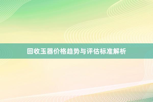 回收玉器价格趋势与评估标准解析